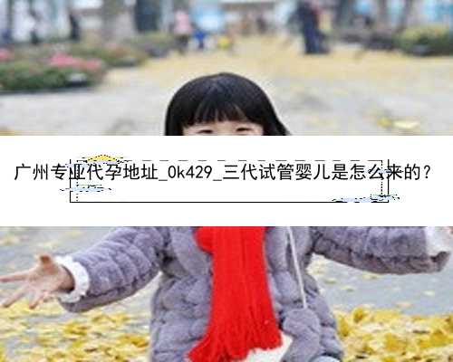 广州专业代孕地址_0k429_三代试管婴儿是怎么来的？