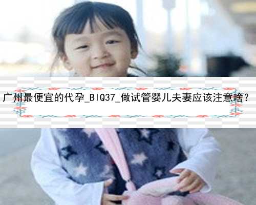 广州最便宜的代孕_BlQ37_做试管婴儿夫妻应该注意啥？