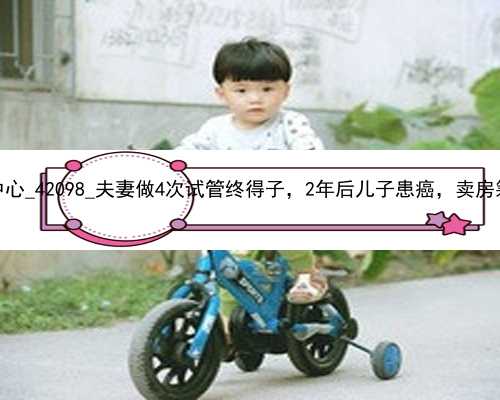广州供卵代孕孩子中心_42098_夫妻做4次试管终得子，2年后儿子患癌，卖房筹款将