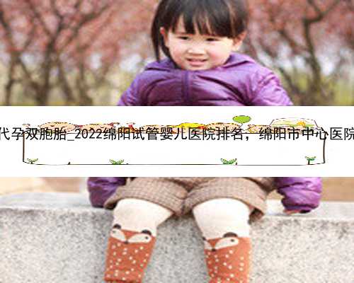 广州代孕双胞胎_2022绵阳试管婴儿医院排名，绵阳市中心医院上榜