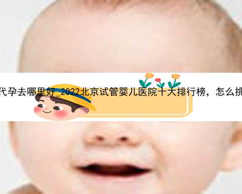 广州想做代孕去哪里好_2022北京试管婴儿医院十大排行榜，怎么挑选有诀窍