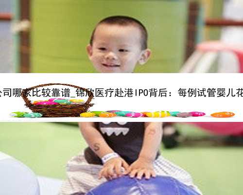 广州代孕公司哪家比较靠谱_锦欣医疗赴港IPO背后：每例试管婴儿花费近5万元