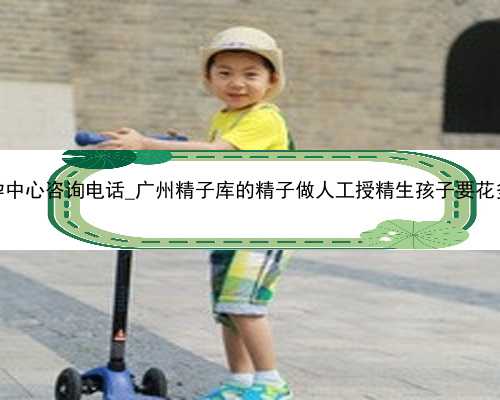 广州代孕中心咨询电话_广州精子库的精子做人工授精生孩子要花多少钱？