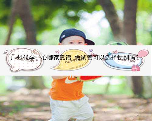 广州代孕中心哪家靠谱_做试管可以选择性别吗？