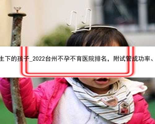广州代孕生下的孩子_2022台州不孕不育医院排名，附试管成功率、费用参考