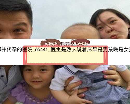 广州有供卵并代孕的医院_65441_医生是熟人说着床早是男孩晚是女孩可信吗？