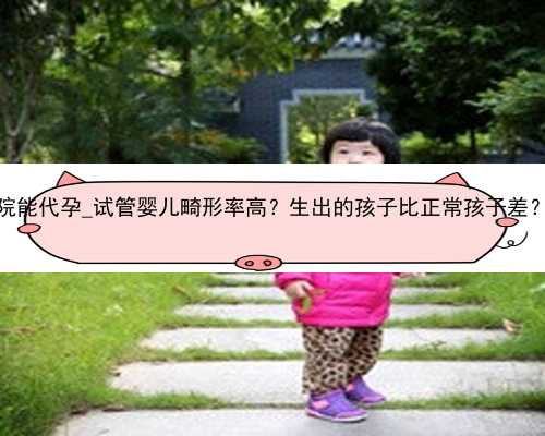 广州哪个医院能代孕_试管婴儿畸形率高？生出的孩子比正常孩子差？是真的吗
