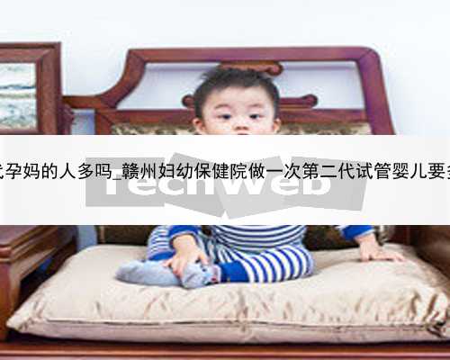 广州做代孕妈的人多吗_赣州妇幼保健院做一次第二代试管婴儿要多少钱？