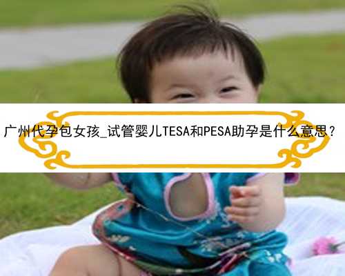 广州代孕包女孩_试管婴儿TESA和PESA助孕是什么意思？