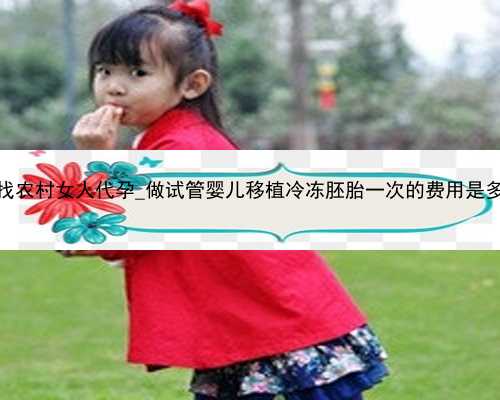 广州找农村女人代孕_做试管婴儿移植冷冻胚胎一次的费用是多少？