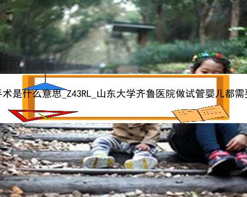 广州助孕手术是什么意思_Z43RL_山东大学齐鲁医院做试管婴儿都需要养囊吗？