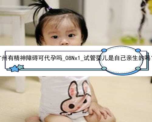 广州有精神障碍可代孕吗_08Nx1_试管婴儿是自己亲生的吗？