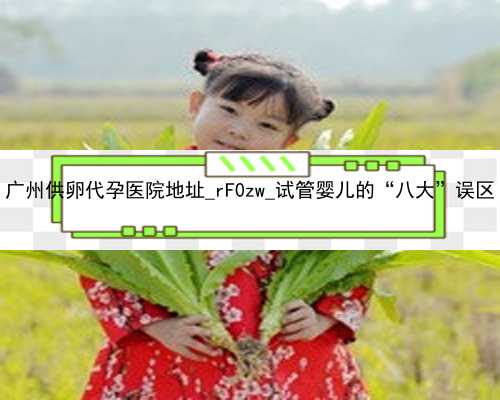 广州供卵代孕医院地址_rF0zw_试管婴儿的“八大”误区