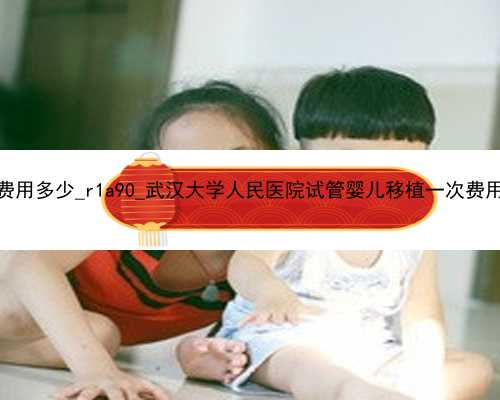 广州代孕中介费用多少_r1a90_武汉大学人民医院试管婴儿移植一次费用大概多少