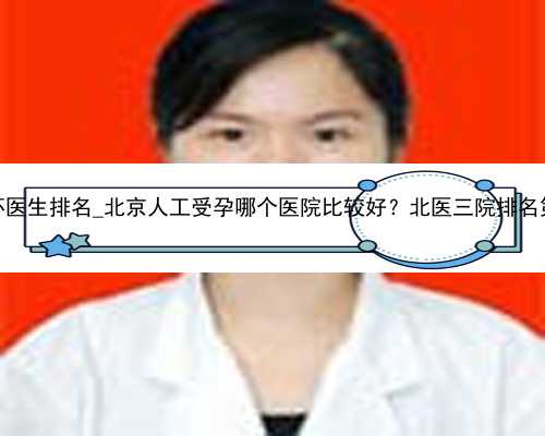 广州试管代怀医生排名_北京人工受孕哪个医院比较好？北医三院排名第几？_