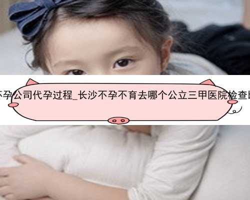 广州代怀孕公司代孕过程_长沙不孕不育去哪个公立三甲医院检查比较好？