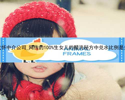 广州代怀中介公司_网传的100%生女儿的醋洗秘方中兑水比例是多少？