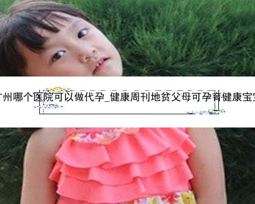 广州哪个医院可以做代孕_健康周刊地贫父母可孕育健康宝宝